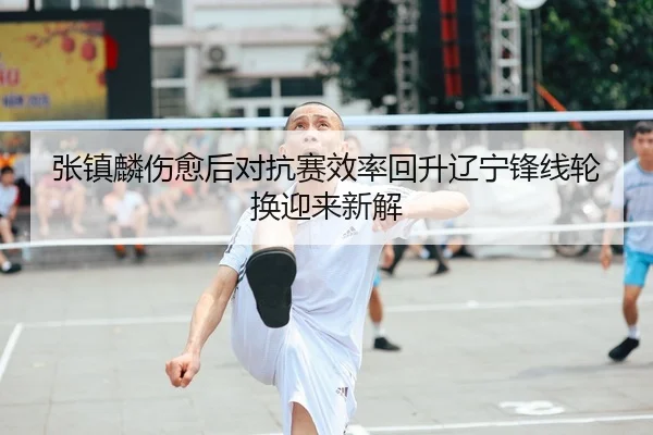 张镇麟伤愈后对抗赛效率回升辽宁锋线轮换迎来新解